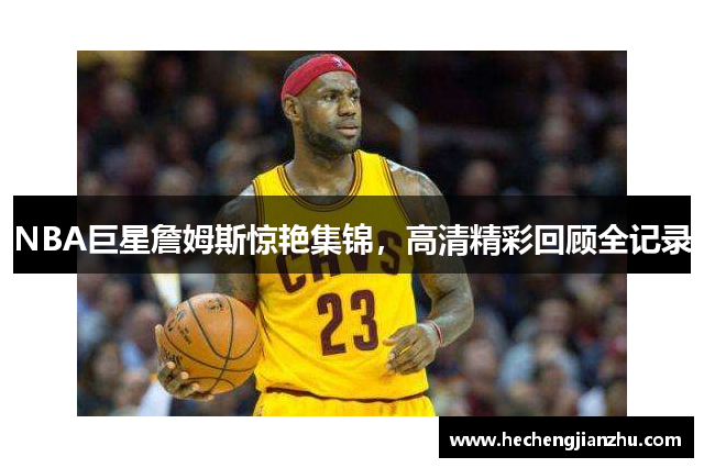 NBA巨星詹姆斯惊艳集锦，高清精彩回顾全记录